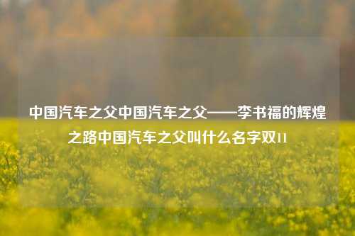 中国汽车之父中国汽车之父——李书福的辉煌之路中国汽车之父叫什么名字双11