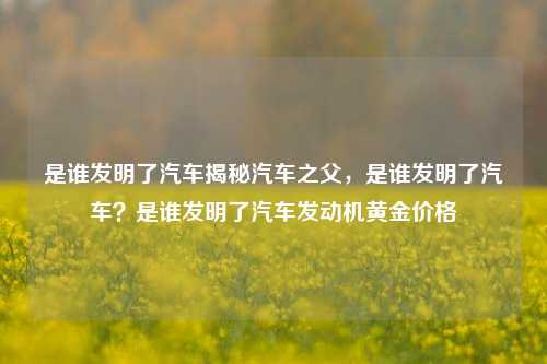 是谁发明了汽车揭秘汽车之父，是谁发明了汽车？是谁发明了汽车发动机黄金价格