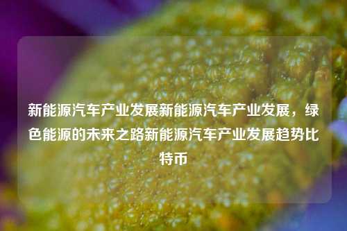 新能源汽车产业发展新能源汽车产业发展，绿色能源的未来之路新能源汽车产业发展趋势比特币