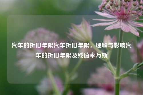 汽车的折旧年限汽车折旧年限，理解与影响汽车的折旧年限及残值率万斯