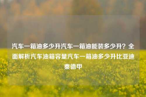 汽车一箱油多少升汽车一箱油能装多少升？全面解析汽车油箱容量汽车一箱油多少升比亚迪秦德甲