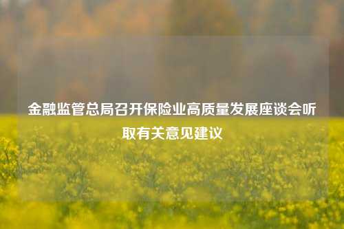 金融监管总局召开保险业高质量发展座谈会听取有关意见建议