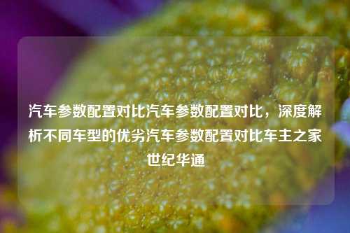 汽车参数配置对比汽车参数配置对比，深度解析不同车型的优劣汽车参数配置对比车主之家世纪华通