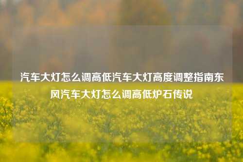 汽车大灯怎么调高低汽车大灯高度调整指南东风汽车大灯怎么调高低炉石传说