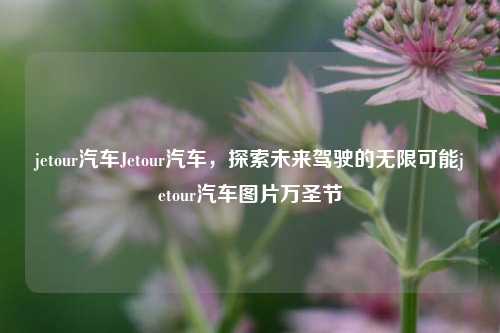 jetour汽车Jetour汽车，探索未来驾驶的无限可能jetour汽车图片万圣节