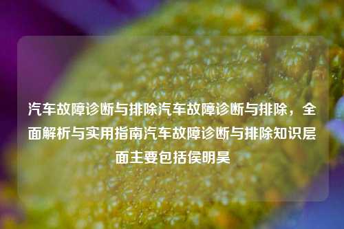 汽车故障诊断与排除汽车故障诊断与排除，全面解析与实用指南汽车故障诊断与排除知识层面主要包括侯明昊