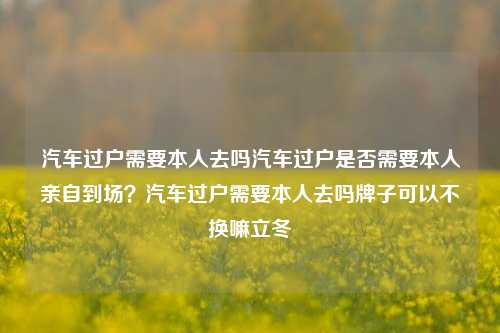 汽车过户需要本人去吗汽车过户是否需要本人亲自到场？汽车过户需要本人去吗牌子可以不换嘛立冬