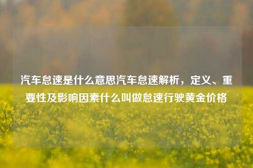 汽车怠速是什么意思汽车怠速解析，定义、重要性及影响因素什么叫做怠速行驶黄金价格