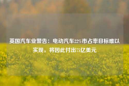 英国汽车业警告：电动汽车22%市占率目标难以实现，将因此付出75亿美元