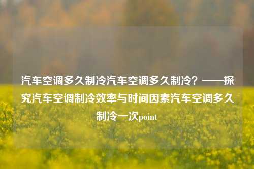 汽车空调多久制冷汽车空调多久制冷？——探究汽车空调制冷效率与时间因素汽车空调多久制冷一次point