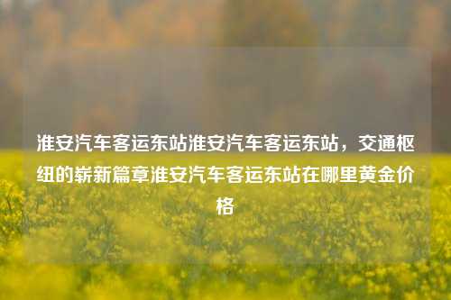 淮安汽车客运东站淮安汽车客运东站，交通枢纽的崭新篇章淮安汽车客运东站在哪里黄金价格