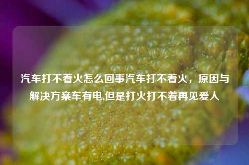 汽车打不着火怎么回事汽车打不着火，原因与解决方案车有电,但是打火打不着再见爱人