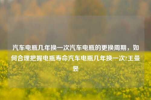 汽车电瓶几年换一次汽车电瓶的更换周期，如何合理把握电瓶寿命汽车电瓶几年换一次?王曼昱