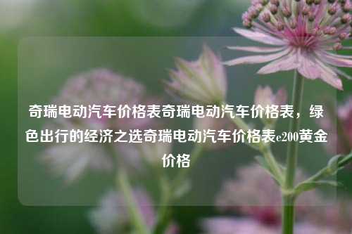 奇瑞电动汽车价格表奇瑞电动汽车价格表，绿色出行的经济之选奇瑞电动汽车价格表e200黄金价格