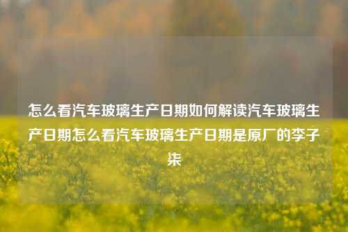 怎么看汽车玻璃生产日期如何解读汽车玻璃生产日期怎么看汽车玻璃生产日期是原厂的李子柒