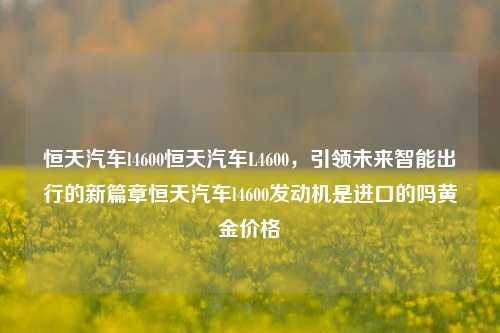 恒天汽车l4600恒天汽车L4600，引领未来智能出行的新篇章恒天汽车l4600发动机是进口的吗黄金价格