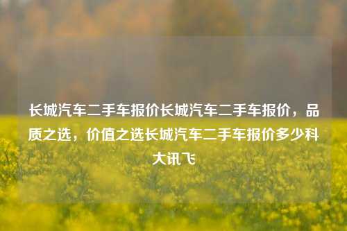 长城汽车二手车报价长城汽车二手车报价，品质之选，价值之选长城汽车二手车报价多少科大讯飞